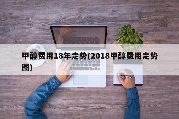 甲醇费用18年走势(2018甲醇费用走势图)