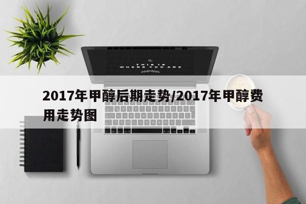 2017年甲醇后期走势/2017年甲醇费用走势图