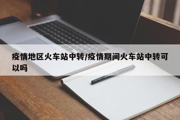 疫情地区火车站中转/疫情期间火车站中转可以吗