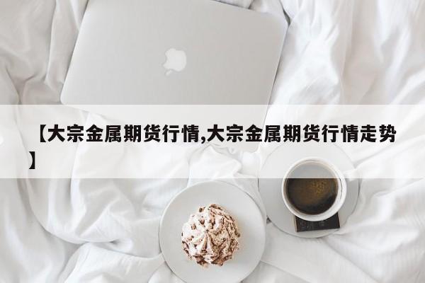【大宗金属期货行情,大宗金属期货行情走势】