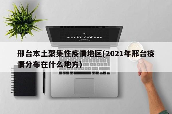 邢台本土聚集性疫情地区(2021年邢台疫情分布在什么地方)