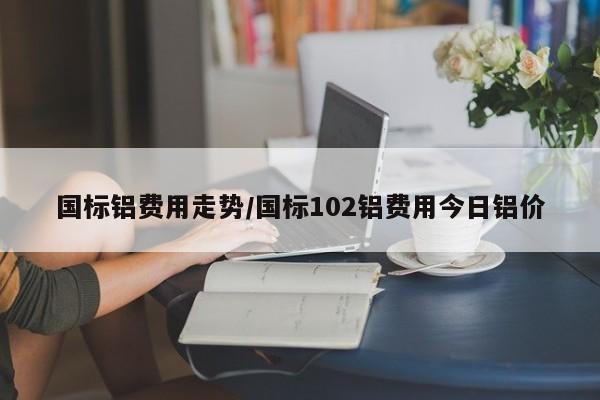 国标铝费用走势/国标102铝费用今日铝价