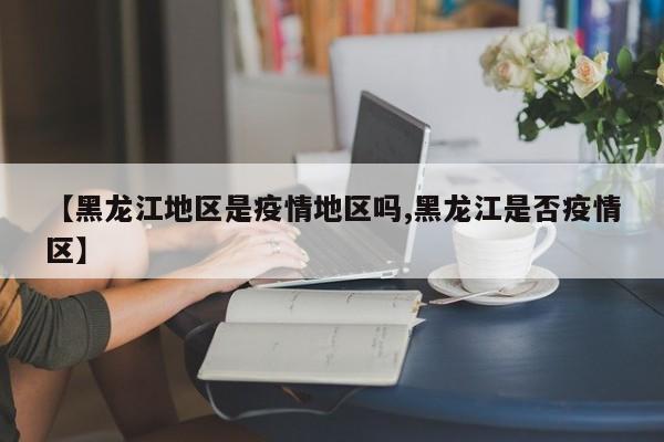 【黑龙江地区是疫情地区吗,黑龙江是否疫情区】