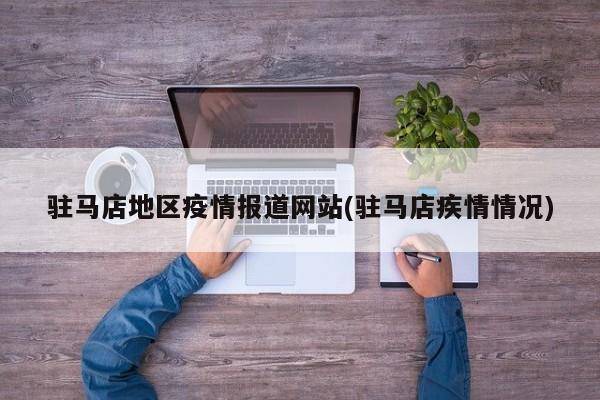 驻马店地区疫情报道网站(驻马店疾情情况)