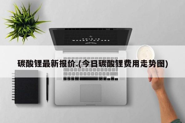 碳酸锂最新报价.(今日碳酸锂费用走势图)