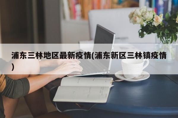 浦东三林地区最新疫情(浦东新区三林镇疫情)