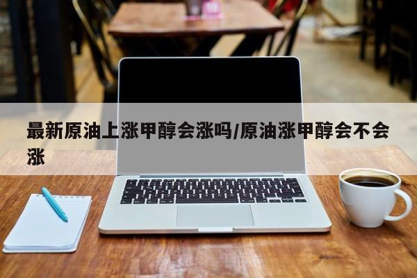 最新原油上涨甲醇会涨吗/原油涨甲醇会不会涨
