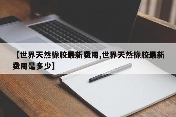 【世界天然橡胶最新费用,世界天然橡胶最新费用是多少】