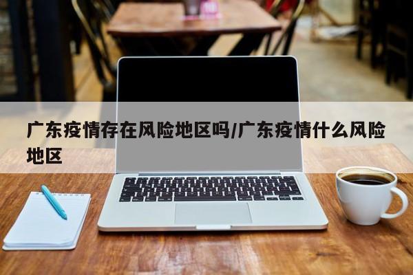广东疫情存在风险地区吗/广东疫情什么风险地区