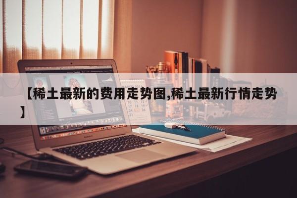 【稀土最新的费用走势图,稀土最新行情走势】