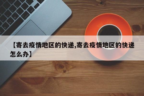 【寄去疫情地区的快递,寄去疫情地区的快递怎么办】