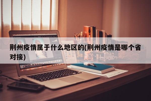 荆州疫情属于什么地区的(荆州疫情是哪个省对接)