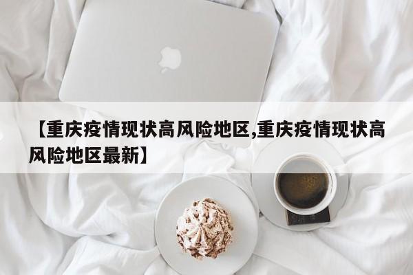 【重庆疫情现状高风险地区,重庆疫情现状高风险地区最新】