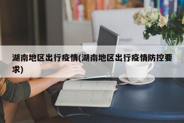 湖南地区出行疫情(湖南地区出行疫情防控要求)